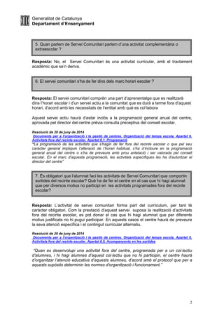 Generalitat de Catalunya
Departament d’Ensenyament
2
Resposta: No, el Servei Comunitari és una activitat curricular, amb el tractament
acadèmic que se’n deriva.
Resposta: El servei comunitari comprèn una part d’aprenentatge que es realitzarà
dins l’horari escolar i d’un servei actiu a la comunitat que es durà a terme fora d’aquest
horari, d’acord amb les necessitats de l’entitat amb què es col·labora
Aquest servei actiu haurà d’estar inclòs a la programació general anual del centre,
aprovada pel director del centre prèvia consulta preceptiva del consell escolar.
Resolució de 20 de juny de 2014
Documents per a l’organització i la gestió de centres. Organització del temps escola. Apartat 6.
Activitats fora del recinte escolar. Apartat 6.1. Programació
“La programació de les activitats que s’hagin de fer fora del recinte escolar o que pel seu
caràcter general impliquin l’alteració de l’horari habitual, s’ha d’incloure en la programació
general anual del centre o s’ha de preveure amb prou antelació i ser valorada pel consell
escolar. En el marc d’aquesta programació, les activitats específiques les ha d’autoritzar el
director del centre”
Resposta: L’activitat de servei comunitari forma part del currículum, per tant té
caràcter obligatori. Com la prestació d’aquest servei suposa la realització d’activitats
fora del recinte escolar, es pot donar el cas que hi hagi alumnat que per diferents
motius justificats no hi pugui participar. En aquests casos el centre haurà de preveure
la seva atenció específica i el contingut curricular alternatiu.
Resolució de 20 de juny de 2014
Documents per a l’organització i la gestió de centres. Organització del temps escola. Apartat 6.
Activitats fora del recinte escolar. Apartat 6.5. Acompanyants en les sortides
“Quan es desenvolupi una activitat fora del centre, programada per a un col·lectiu
d’alumnes, i hi hagi alumnes d’aquest col·lectiu que no hi participin, el centre haurà
d’organitzar l’atenció educativa d’aquests alumnes, d’acord amb el protocol que per a
aquests supòsits determinin les normes d’organització i funcionament.”
5. Quan parlem de Servei Comunitari parlem d’una activitat complementària o
extraescolar ?
7. És obligatori que l’alumnat faci les activitats de Servei Comunitari que comportin
sortides del recinte escolar? Què ha de fer el centre en el cas que hi hagi alumnat
que per diversos motius no participi en les activitats programades fora del recinte
escolar?
6. El servei comunitari s’ha de fer dins dels marc horari escolar ?
 