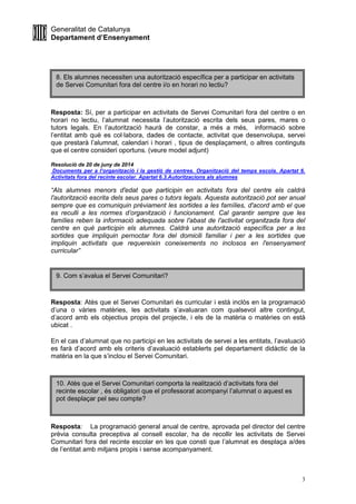 Generalitat de Catalunya
Departament d’Ensenyament
3
Resposta: Sí, per a participar en activitats de Servei Comunitari fora del centre o en
horari no lectiu, l’alumnat necessita l’autorització escrita dels seus pares, mares o
tutors legals. En l’autorització haurà de constar, a més a més, informació sobre
l’entitat amb què es col·labora, dades de contacte, activitat que desenvolupa, servei
que prestarà l’alumnat, calendari i horari , tipus de desplaçament, o altres continguts
que el centre consideri oportuns. (veure model adjunt)
Resolució de 20 de juny de 2014
Documents per a l’organització i la gestió de centres. Organització del temps escola. Apartat 6.
Activitats fora del recinte escolar. Apartat 6.3.Autoritzacions als alumnes
“Als alumnes menors d'edat que participin en activitats fora del centre els caldrà
l'autorització escrita dels seus pares o tutors legals. Aquesta autorització pot ser anual
sempre que es comuniquin prèviament les sortides a les famílies, d'acord amb el que
es reculli a les normes d’organització i funcionament. Cal garantir sempre que les
famílies reben la informació adequada sobre l'abast de l'activitat organitzada fora del
centre en què participin els alumnes. Caldrà una autorització específica per a les
sortides que impliquin pernoctar fora del domicili familiar i per a les sortides que
impliquin activitats que requereixin coneixements no inclosos en l'ensenyament
curricular”
Resposta: Atès que el Servei Comunitari és curricular i està inclòs en la programació
d’una o vàries matèries, les activitats s’avaluaran com qualsevol altre contingut,
d’acord amb els objectius propis del projecte, i els de la matèria o matèries on està
ubicat .
En el cas d’alumnat que no participi en les activitats de servei a les entitats, l’avaluació
es farà d’acord amb els criteris d’avaluació establerts pel departament didàctic de la
matèria en la que s’inclou el Servei Comunitari.
Resposta: La programació general anual de centre, aprovada pel director del centre
prèvia consulta preceptiva al consell escolar, ha de recollir les activitats de Servei
Comunitari fora del recinte escolar en les que consti que l’alumnat es desplaça a/des
de l’entitat amb mitjans propis i sense acompanyament.
10. Atès que el Servei Comunitari comporta la realització d’activitats fora del
recinte escolar , és obligatori que el professorat acompanyi l’alumnat o aquest es
pot desplaçar pel seu compte?
8. Els alumnes necessiten una autorització específica per a participar en activitats
de Servei Comunitari fora del centre i/o en horari no lectiu?
9. Com s’avalua el Servei Comunitari?
 