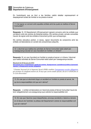 Generalitat de Catalunya
Departament d’Ensenyament
4
En l’autorització que es lliuri a les famílies caldrà detallar expressament el
desplaçament a/des de l’entitat on es presta el servei
Resposta: Sí. El Departament d’Ensenyament signarà convenis amb les entitats que
col·laborin amb els centres de titularitat pública. Els centres privats i privats concertats
hauran de signar amb les entitats el document jurídic que correspongui.
Els centres educatius podran, si escau, signar documents de compromís amb les
entitats col·laboradores on constin els compromisos adquirits.
Resposta: Sí, en cas d’accident en l’entitat on presta el servei o in itinere, l’alumnat
que realitzi activitats de Servei Comunitari està cobert per l’assegurança escolar.
Resolució de 20 de juny de 2014
Documents per a l’organització i gestió de centres. Assegurances i assistència jurídica al personal.
Apartat 1:Assegurança escolar obligatòria
“L'Institut Nacional de la Seguretat Social (INSS) estableix l'assegurança escolar obligatòria
per protegir els estudiants menors de 28 anys que cursin estudis oficials, des de 3r d'ESO fins al
3r cicle universitari”
Resposta : L’entitat col·laboradora on l’alumnat presta el Servei Comunitari haurà de
tenir obligatòriament una assegurança que cobreixi la responsabilitat civil.
11.Cal signar un conveni amb aquelles entitats amb les quals es realitza el Servei
Comunitari?
12. L’alumnat que realitza les activitats de Servei Comunitari està cobert per
l’assegurança escolar en cas d’accident en l’entitat o in itinere?
13. En cas que un alumne/a tingui un accident en l’entitat on presta el servei, de
qui és la responsabilitat civil que se’n deriva?
14. En cas que l’alumne causi desperfectes, provoqui accidents o lesions a tercers
en el decurs de l’activitat, la pòlissa del Departament cobreix la responsabilitat civil
que se’n deriva?
 