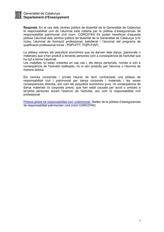 Generalitat de Catalunya
Departament d’Ensenyament
5
Resposta: En el cas dels centres públics de titularitat de la Generalitat de Catalunya
la responsabilitat civil de l’alumnat està coberta per la pòlissa d’assegurances de
responsabilitat patrimonial civil (núm. CGRC0740) Es poden beneficiar d’aquesta
pòlissa l’alumnat dels centres públics de titularitat de la Generalitat de Catalunya (s’hi
inclou l’alumnat de formació professional, batxillerat i l’alumnat del programa de
qualificació professional inicial - PQPI-PTT, PQPI-FIAP)
La pòlissa cobreix els perjudicis econòmics que es deriven dels danys, (personals o
materials) que s’han produït a terceres persones com a conseqüència de l'activitat que
ha dut a terme l’alumnat.
Les malalties no estan cobertes en cap cas i, els danys personals, només si són a
conseqüència de l'activitat realitzada, no si són produïts per l'alumne o l'alumna de
manera dolosa.
Els centres concertats i privats hauran de tenir contractada una pòlissa de
responsabilitat civil i patrimonial per danys corporals i materials i les seves
conseqüències directes, així com els perjudicis econòmics purs, no conseqüència de
danys materials i/o corporals previs, que han estat causats per acció o omissió a
terceres persones durant l'exercici de l'activitat, així com la responsabilitat civil
professional
Pòlissa global de responsabilitat civil i patrimonial Dades de la pòlissa d’assegurances
de responsabilitat patrimonial i civil (núm CGRC0740)
 