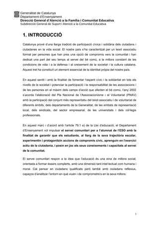 Generalitat de Catalunya
Departament d’Ensenyament
Direcció General d’Atenció a la Família i Comunitat Educativa
Subdirecció General de Suport i Atenció a la Comunitat Educativa
1. INTRODUCCIÓ
Catalunya prové d’una llarga tradició de participació cívica i solidària dels ciutadans i
ciutadanes en la vida social. El nostre país s’ha caracteritzat per un teixit associatiu
format per persones que han pres una opció de compromís vers la comunitat i han
dedicat una part del seu temps al servei del bé comú, a la millora constant de les
condicions de vida i a la defensa i al creixement de la societat i la cultura catalana.
Aquest tret ha constituït un element essencial de la identitat pròpia del nostre país.
En aquest sentit i amb la finalitat de fomentar l’esperit cívic i la solidaritat en tots els
nivells de la societat i potenciar la participació i la responsabilitat de les associacions i
de les persones en el màxim dels camps d’acció que afecten el bé comú, l’any 2002
s’acorda l’elaboració del Pla Nacional de l’Associacionisme i el Voluntariat (PNAV)
amb la participació del conjunt més representatiu del teixit associatiu i de voluntariat de
diferents àmbits, dels departaments de la Generalitat, de les entitats de representació
local, dels sindicats, del sector empresarial, de les universitats i dels col·legis
professionals.
En aquest marc i d’acord amb l’article 79.1 e) de la Llei d’educació, el Departament
d’Ensenyament vol impulsar el servei comunitari per a l’alumnat de l’ESO amb la
finalitat de garantir que els estudiants, al llarg de la seva trajectòria escolar,
experimentin i protagonitzin accions de compromís cívic, aprenguin en l’exercici
actiu de la ciutadania, i posin en joc els seus coneixements i capacitats al servei
de la comunitat.
El servei comunitari respon a la idea que l’educació és una eina de millora social,
orientada a formar éssers complerts, amb una dimensió tant intel·lectual com humana i
moral. Cal pensar en ciutadans qualificats però també amb ciutadans reflexius,
capaços d’analitzar l’entorn en què viuen i de comprometre’s en la seva millora.
3
 
