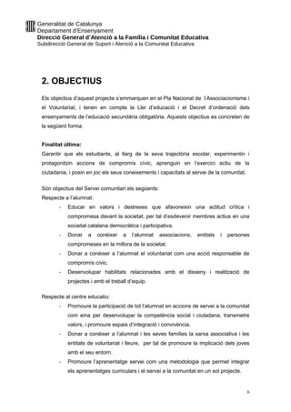 Generalitat de Catalunya
Departament d’Ensenyament
Direcció General d’Atenció a la Família i Comunitat Educativa
Subdirecció General de Suport i Atenció a la Comunitat Educativa
2. OBJECTIUS
Els objectius d’aquest projecte s’emmarquen en el Pla Nacional de l’Associacionisme i
el Voluntariat, i tenen en compte la Llei d’educació i el Decret d’ordenació dels
ensenyaments de l’educació secundària obligatòria. Aquests objectius es concreten de
la següent forma:
Finalitat última:
Garantir que els estudiants, al llarg de la seva trajectòria escolar, experimentin i
protagonitzin accions de compromís cívic, aprenguin en l’exercici actiu de la
ciutadania, i posin en joc els seus coneixements i capacitats al servei de la comunitat.
Són objectius del Servei comunitari els següents:
Respecte a l’alumnat:
- Educar en valors i destreses que afavoreixin una actitud crítica i
compromesa davant la societat, per tal d’esdevenir membres actius en una
societat catalana democràtica i participativa.
- Donar a conèixer a l’alumnat associacions, entitats i persones
compromeses en la millora de la societat.
- Donar a conèixer a l’alumnat el voluntariat com una acció responsable de
compromís cívic.
- Desenvolupar habilitats relacionades amb el disseny i realització de
projectes i amb el treball d’equip.
Respecte al centre educatiu:
- Promoure la participació de tot l’alumnat en accions de servei a la comunitat
com eina per desenvolupar la competència social i ciutadana, transmetre
valors, i promoure espais d’integració i convivència.
- Donar a conèixer a l’alumnat i les seves famílies la xarxa associativa i les
entitats de voluntariat i lleure, per tal de promoure la implicació dels joves
amb el seu entorn.
- Promoure l’aprenentatge servei com una metodologia que permet integrar
els aprenentatges curriculars i el servei a la comunitat en un sol projecte.
6
 