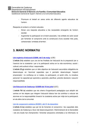 Generalitat de Catalunya
Departament d’Ensenyament
Direcció General d’Atenció a la Família i Comunitat Educativa
Subdirecció General de Suport i Atenció a la Comunitat Educativa
- Promoure el treball en xarxa entre els diferents agents educatius de
l’entorn.
Respecte al context o a l’entorn educatiu:
- Donar una resposta educativa a les necessitats emergents de l’entorn
escolar.
- Augmentar la participació en el teixit associatiu i les entitats de caire social
per fomentar el compromís amb la construcció d’una societat més justa,
cohesionada i arrelada al territori.
3. MARC NORMATIU
Llei orgànica d’educació 2/2006, del 3 de maig. (LOE)
L’article 2.k) estableix que una de les finalitats de l’educació és la preparació per a
l’exercici de la ciutadania i per a la participació activa en la vida econòmica, social i
cultural, amb actitud crítica i responsable.
L’article 23.g) estableix que un dels objectius de l’educació secundària obligatòria és
desenvolupar en l’alumnat capacitats que li permetin desenvolupar l’esperit
emprenedor i la confiança en si mateix, la participació, el sentit crític, la iniciativa
personal i la capacitat per aprendre a aprendre, planificar, prendre decisions i assumir
responsabilitats
Llei Educació de Catalunya 12/2009 del 10 de juliol (LEC)
L’article 79.1.e) estableix que els criteris d’organització pedagògica que adoptin els
centres en les etapes que integren l’educació bàsica han de contribuir a educar els
alumnes en la responsabilitat d’exercir la ciutadania activa per mitjà de la participació
en els afers de la comunitat.
Llei de cooperació catalana 26/2001, del 31 de desembre
L’article 4.3.a) estableix que per tal de fomentar el compromís i les capacitats dels
ciutadans de Catalunya a favor del desenvolupament, l’Administració de la Generalitat
i els ens locals han d’emprendre i fomentar actuacions orientades a la informació, la
7
 
