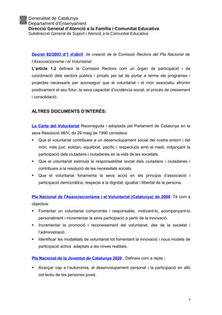 Generalitat de Catalunya
Departament d’Ensenyament
Direcció General d’Atenció a la Família i Comunitat Educativa
Subdirecció General de Suport i Atenció a la Comunitat Educativa
Decret 92/2003 d’1 d’abril, de creació de la Comissió Rectora del Pla Nacional de
l’Associacionisme i el Voluntariat.
L’article 1.2 defineix la Comissió Rectora com un òrgan de participació i de
coordinació dels sectors públics i privats per tal de portar a terme els programes i
projectes necessaris per aconseguir que el voluntariat i el món associatiu afrontin
positivament el seu futur, la seva capacitat d’incidència social, el procés de creixement
i consolidació.
ALTRES DOCUMENTS D’INTERÈS:
La Carta del Voluntariat Reconeguda i adoptada pel Parlament de Catalunya en la
seva Resolució 98/V, de 29 maig de 1996 considera:
 Que el voluntariat contribueix a un desenvolupament social del nostre entorn i del
món, més just, solidari, equilibrat, pacífic i respectuós amb el medi, mitjançant la
participació dels ciutadans i ciutadanes en la vida de les societats.
 Que el voluntariat estimula la responsabilitat social dels ciutadans i ciutadanes i
contribueix a la resolució de les necessitats socials.
 Que el voluntariat fonamenta la seva acció en els principis d’associació i
participació democràtica, respecte a la dignitat, igualtat i llibertat de la persona.
Pla Nacional de l'Associacionisme i el Voluntariat (Catalunya) de 2008. Té com a
objectius:
 Fomentar un voluntariat compromès i responsable, motivant-lo, acompanyant-lo
personalment i incrementar la seva participació a partir de la innovació.
 Incrementar la promoció i reconeixement del voluntariat, des de la societat i
l’administració.
 Identificar les modalitats de voluntariat tot fomentant la innovació i nous models de
participació activa adaptats a les noves realitats.
Pla Nacional de la Joventut de Catalunya 2020 . Defineix com a repte :
 Avançar cap a l’autonomia, el desenvolupament personal i la participació en allò
col·lectiu de les persones joves.
9
 
