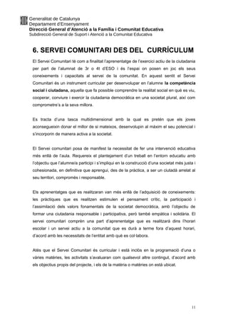 Generalitat de Catalunya
Departament d’Ensenyament
Direcció General d’Atenció a la Família i Comunitat Educativa
Subdirecció General de Suport i Atenció a la Comunitat Educativa
6. SERVEI COMUNITARI DES DEL CURRÍCULUM
El Servei Comunitari té com a finalitat l’aprenentatge de l’exercici actiu de la ciutadania
per part de l’alumnat de 3r o 4t d’ESO i és l’espai on posen en joc els seus
coneixements i capacitats al servei de la comunitat. En aquest sentit el Servei
Comunitari és un instrument curricular per desenvolupar en l’alumne la competència
social i ciutadana, aquella que fa possible comprendre la realitat social en què es viu,
cooperar, conviure i exercir la ciutadania democràtica en una societat plural, així com
comprometre’s a la seva millora.
Es tracta d’una tasca multidimensional amb la qual es pretén que els joves
aconsegueixin donar el millor de si mateixos, desenvolupin al màxim el seu potencial i
s’incorporin de manera activa a la societat.
El Servei comunitari posa de manifest la necessitat de fer una intervenció educativa
més enllà de l’aula. Requereix el plantejament d’un treball en l’entorn educatiu amb
l’objectiu que l’alumne/a participi i s’impliqui en la construcció d’una societat més justa i
cohesionada, en definitiva que aprengui, des de la pràctica, a ser un ciutadà arrelat al
seu territori, compromès i responsable.
Els aprenentatges que es realitzaran van més enllà de l’adquisició de coneixements:
les pràctiques que es realitzen estimulen el pensament crític, la participació i
l’assimilació dels valors fonamentals de la societat democràtica, amb l’objectiu de
formar una ciutadania responsable i participativa, però també empàtica i solidària. El
servei comunitari comprèn una part d’aprenentatge que es realitzarà dins l’horari
escolar i un servei actiu a la comunitat que es durà a terme fora d’aquest horari,
d’acord amb les necessitats de l’entitat amb què es col·labora.
Atès que el Servei Comunitari és curricular i està inclòs en la programació d’una o
vàries matèries, les activitats s’avaluaran com qualsevol altre contingut, d’acord amb
els objectius propis del projecte, i els de la matèria o matèries on està ubicat.
11
 