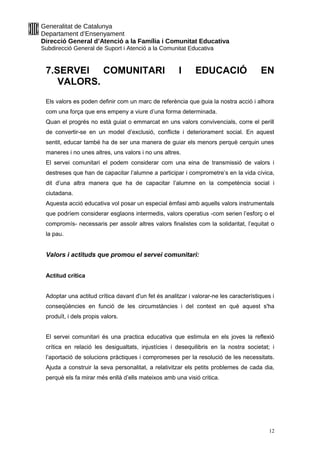 Generalitat de Catalunya
Departament d’Ensenyament
Direcció General d’Atenció a la Família i Comunitat Educativa
Subdirecció General de Suport i Atenció a la Comunitat Educativa
7.SERVEI COMUNITARI I EDUCACIÓ EN
VALORS.
Els valors es poden definir com un marc de referència que guia la nostra acció i alhora
com una força que ens empeny a viure d’una forma determinada.
Quan el progrés no està guiat o emmarcat en uns valors convivencials, corre el perill
de convertir-se en un model d’exclusió, conflicte i deteriorament social. En aquest
sentit, educar també ha de ser una manera de guiar els menors perquè cerquin unes
maneres i no unes altres, uns valors i no uns altres.
El servei comunitari el podem considerar com una eina de transmissió de valors i
destreses que han de capacitar l’alumne a participar i comprometre’s en la vida cívica,
dit d’una altra manera que ha de capacitar l’alumne en la competència social i
ciutadana.
Aquesta acció educativa vol posar un especial èmfasi amb aquells valors instrumentals
que podríem considerar esglaons intermedis, valors operatius -com serien l’esforç o el
compromís- necessaris per assolir altres valors finalistes com la solidaritat, l’equitat o
la pau.
Valors i actituds que promou el servei comunitari:
Actitud crítica
Adoptar una actitud crítica davant d'un fet és analitzar i valorar-ne les característiques i
conseqüències en funció de les circumstàncies i del context en què aquest s'ha
produït, i dels propis valors.
El servei comunitari és una practica educativa que estimula en els joves la reflexió
crítica en relació les desigualtats, injustícies i desequilibris en la nostra societat; i
l’aportació de solucions pràctiques i compromeses per la resolució de les necessitats.
Ajuda a construir la seva personalitat, a relativitzar els petits problemes de cada dia,
perquè els fa mirar més enllà d’ells mateixos amb una visió critica.
12
 