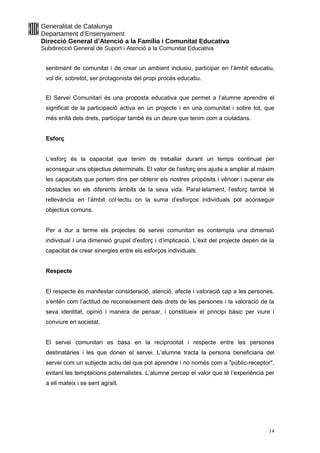 Generalitat de Catalunya
Departament d’Ensenyament
Direcció General d’Atenció a la Família i Comunitat Educativa
Subdirecció General de Suport i Atenció a la Comunitat Educativa
sentiment de comunitat i de crear un ambient inclusiu, participar en l’àmbit educatiu,
vol dir, sobretot, ser protagonista del propi procés educatiu.
El Servei Comunitari és una proposta educativa que permet a l’alumne aprendre el
significat de la participació activa en un projecte i en una comunitat i sobre tot, que
més enllà dels drets, participar també és un deure que tenim com a ciutadans.
Esforç
L’esforç és la capacitat que tenim de treballar durant un temps continuat per
aconseguir uns objectius determinats. El valor de l’esforç ens ajuda a ampliar al màxim
les capacitats que portem dins per obtenir els nostres propòsits i vèncer i superar els
obstacles en els diferents àmbits de la seva vida. Paral·lelament, l’esforç també té
rellevància en l’àmbit col·lectiu on la suma d’esforços individuals pot aconseguir
objectius comuns.
Per a dur a terme els projectes de servei comunitari es contempla una dimensió
individual i una dimensió grupal d'esforç i d’implicació. L’èxit del projecte depèn de la
capacitat de crear sinergies entre els esforços individuals.
Respecte
El respecte és manifestar consideració, atenció, afecte i valoració cap a les persones,
s’entén com l’actitud de reconeixement dels drets de les persones i la valoració de la
seva identitat, opinió i manera de pensar, i constitueix el principi bàsic per viure i
conviure en societat.
El servei comunitari es basa en la reciprocitat i respecte entre les persones
destinatàries i les que donen el servei. L’alumne tracta la persona beneficiaria del
servei com un subjecte actiu del que pot aprendre i no només com a "públic-receptor",
evitant les temptacions paternalistes. L’alumne percep el valor que té l’experiència per
a ell mateix i se sent agraït.
14
 