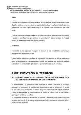 Generalitat de Catalunya
Departament d’Ensenyament
Direcció General d’Atenció a la Família i Comunitat Educativa
Subdirecció General de Suport i Atenció a la Comunitat Educativa
Diàleg
El diàleg és una forma bàsica de respecte en una societat diversa, rica i intercultural.
El diàleg autèntic es fonamenta en una actitud d’interès envers l’altre i tot allò que ens
pot aportar. Una bona capacitat de diàleg ha de suposar saber escoltar més que saber
parlar.
El servei comunitari ofereix un exercici de diàleg enriquidor entre l’alumne i la persona
o persones beneficiaries, convertint-se en un instrument d’aprenentatge de l’escolta
activa i de desenvolupament de l’actitud dialògica.
Austeritat
L’austeritat és la capacitat d’adaptar el consum a les possibilitats econòmiques
personals i les necessitats socials.
Amb el servei comunitari l’alumne té l’oportunitat de convertir-se en un consumidor
crític, conscients de les conseqüències d’establir una societat que divideix la població
bàsicament en consumidors i productors i que fomenta el consum convulsiu.
8. IMPLEMENTACIÓ AL TERRITORI
8.1. AGENTS IMPLICATS: TASQUES I ACTORS PER IMPULSAR
EL SERVEI COMUNITARI EN UN TERRITORI
La intencionalitat i la complexitat dels projectes de Servei Comunitari fa que sigui
necessari un compromís de col·laboració dels diferents agents del territori. El territori
es converteix en la plataforma i el context d’aquesta pràctica educativa comunitària on,
a partir de les aliances, es creen un seguit de xarxes de col·laboració en què cadascú
aporta però també rep beneficis.
La singularitat del territori, la diversitat, la identitat i la implicació de cada actor que hi
participa, així com la dinàmica de cada xarxa aportarà unes característiques pròpies a
cadascun dels projectes.
15
 