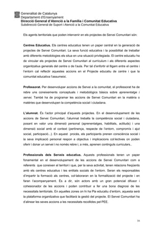 Generalitat de Catalunya
Departament d’Ensenyament
Direcció General d’Atenció a la Família i Comunitat Educativa
Subdirecció General de Suport i Atenció a la Comunitat Educativa
Els agents territorials que poden intervenir en els projectes de Servei Comunitari són:
Centres Educatius. Els centres educatius tenen un paper central en la generació de
projectes de Servei Comunitari. La seva funció educativa i la possibilitat de treballar
amb diferents metodologies els situa en una situació privilegiada. El centre educatiu ha
de vincular els projectes de Servei Comunitari al currículum i als diferents aspectes
organitzatius generals del centre o de l’aula. Per tal d’enfortir el lligam entre el centre i
l’entorn cal reflectir aquestes accions en el Projecte educatiu de centre i que la
comunitat educativa l’assumeixi.
Professorat. Per desenvolupar accions de Servei a la comunitat, el professorat ha de
rebre uns coneixements conceptuals i metodològics bàsics sobre aprenentatge i
servei. També ha de programar les accions de Servei Comunitari en la matèria o
matèries que desenvolupen la competència social i ciutadana.
L’alumnat. És l’actor principal d’aquests projectes. En el desenvolupament de les
accions de Servei Comunitari, l’alumnat treballa la competència social i ciutadana,
posant en valor una dimensió personal (aprenentatges, habilitats, actituds) i una
dimensió social amb el context (pertinença, respecte de l’entorn, compromís i ajut
social, participació...). En aquest procés, els participants prenen consciència social i
la seva implicació personal respon a objectius i implicacions col·lectives on poden
oferir i donar un servei i no només rebre i, a més, aprenen continguts curriculars..
Professionals dels Serveis educatius. Aquests professionals tenen un paper
fonamental en el desenvolupament de les accions de Servei Comunitari com a
referents que coneixen el territori i que, per la seva activitat, tenen relacions freqüents
amb els centres educatius i les entitats socials de l’entorn. Seran els responsables
d’impartir la formació als centres, col·laboraran en la formalització del projecte i en
faran l’acompanyament. És a dir, són actors amb un gran potencial difusor i
cohesionador de les accions i poden contribuir a fer una bona diagnosi de les
necessitats territorials. En aquelles zones on hi ha Pla educatiu d’entorn, aquesta serà
la plataforma organitzativa que facilitarà la gestió del projecte. El Servei Comunitari ha
d’alinear les seves accions a les necessitats recollides pel PEE.
16
 