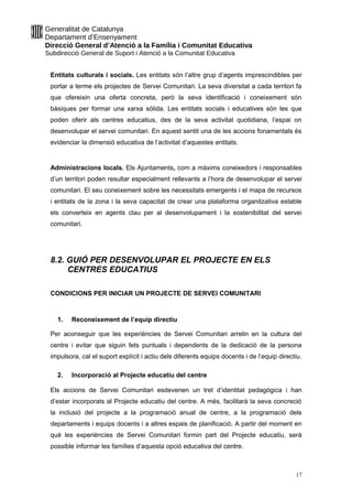 Generalitat de Catalunya
Departament d’Ensenyament
Direcció General d’Atenció a la Família i Comunitat Educativa
Subdirecció General de Suport i Atenció a la Comunitat Educativa
Entitats culturals i socials. Les entitats són l’altre grup d’agents imprescindibles per
portar a terme els projectes de Servei Comunitari. La seva diversitat a cada territori fa
que ofereixin una oferta concreta, però la seva identificació i coneixement són
bàsiques per formar una xarxa sòlida. Les entitats socials i educatives són les que
poden oferir als centres educatius, des de la seva activitat quotidiana, l’espai on
desenvolupar el servei comunitari. En aquest sentit una de les accions fonamentals és
evidenciar la dimensió educativa de l’activitat d’aquestes entitats.
Administracions locals. Els Ajuntaments, com a màxims coneixedors i responsables
d’un territori poden resultar especialment rellevants a l’hora de desenvolupar el servei
comunitari. El seu coneixement sobre les necessitats emergents i el mapa de recursos
i entitats de la zona i la seva capacitat de crear una plataforma organitzativa estable
els converteix en agents clau per al desenvolupament i la sostenibilitat del servei
comunitari.
8.2. GUIÓ PER DESENVOLUPAR EL PROJECTE EN ELS
CENTRES EDUCATIUS
CONDICIONS PER INICIAR UN PROJECTE DE SERVEI COMUNITARI
1. Reconeixement de l’equip directiu
Per aconseguir que les experiències de Servei Comunitari arrelin en la cultura del
centre i evitar que siguin fets puntuals i dependents de la dedicació de la persona
impulsora, cal el suport explícit i actiu dels diferents equips docents i de l’equip directiu.
2. Incorporació al Projecte educatiu del centre
Els accions de Servei Comunitari esdevenen un tret d’identitat pedagògica i han
d’estar incorporats al Projecte educatiu del centre. A més, facilitarà la seva concreció
la inclusió del projecte a la programació anual de centre, a la programació dels
departaments i equips docents i a altres espais de planificació. A partir del moment en
què les experiències de Servei Comunitari formin part del Projecte educatiu, serà
possible informar les famílies d’aquesta opció educativa del centre.
17
 