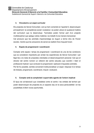 Generalitat de Catalunya
Departament d’Ensenyament
Direcció General d’Atenció a la Família i Comunitat Educativa
Subdirecció General de Suport i Atenció a la Comunitat Educativa
3. Vinculació a un espai curricular
Els projectes de Servei Comunitari, com ja hem comentat en l’apartat 6, desenvolupen
principalment la competència social i ciutadana i es poden ubicar en qualsevol matèria
del currículum que la desenvolupi. Tanmateix poden formar part d’un projecte
multidisciplinar que aplegui vàries matèries i es treballi d’una manera transversal.
Cal preveure que les activitats d’aprenentatge es duguin a terme dins de l’horari
escolar, mentre que les actuacions de servei es realitzin fora d’aquest horari.
4. Espais de programació i coordinació
Comptar amb espais i temps de programació i coordinació és una de les condicions
que es consideren importants per arrelar les experiències de Servei Comunitari i per
lligar-les a la resta de propostes orientades al desenvolupament personal. Cal que el
director del centre nomeni un referent del centre educatiu que coordini i lideri el
professorat implicat i que condueixi la programació i aplicació d’aquestes activitats.
Per fer-ho possible, sembla convenient institucionalitzar un espai i disposar d’un temps
de trobada, programació, coordinació, impuls i avaluació.
5. Comptar amb la complicitat i suport dels agents de l’entorn implicat
El tipus de col·laboració que s’estableixi entre el centre i les entitats del territori per
poder desenvolupar els projectes és un aspecte clau en la seva perdurabilitat i en les
possibilitats d’oferir noves oportunitats.
18
 