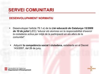 SERVEI COMUNITARI
 Adquirir la competència social i ciutadana, establerta en el Decret
143/2007, del 26 de juny.
 Desenvolupar l’article 79.1.e) de la Llei educació de Catalunya 12/2009
de 10 de juliol (LEC) “educar els alumnes en la responsabilitat d’exercir
la ciutadania activa per mitjà de la participació en els afers de la
comunitat”.
DESENVOLUPAMENT NORMATIU
 