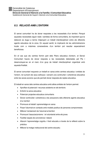 Generalitat de Catalunya
Departament d’Ensenyament
Direcció General d’Atenció a la Família i Comunitat Educativa
Subdirecció General de Suport i Atenció a la Comunitat Educativa
8.3. RELACIÓ AMB L’ENTORN
El servei comunitari ha de donar respostes a les necessitats d’un territori. Perquè
aquestes necessitats siguin reals i sentides de forma comunitària, és important que la
detecció es dugui a terme mitjançant un treball interdisciplinari entre els diferents
agents educatius de la zona. En aquest sentit, la implicació de les administracions
locals com a màximes coneixedores d’un territori pot resultar especialment
beneficiosa.
En el cas que els centres formin part dels Plans educatius d’entorn, el Servei
Comunitari hauria de donar resposta a les necessitats detectades pel Pla i
desenvolupar-se en el marc d’un grup de treball interdisciplinari organitzat amb
aquesta finalitat.
El servei comunitari requereix un treball en xarxa entre centres educatius i entitats de
l’entorn, tot sumant els seus esforços i cercant una continuïtat i coherència educativa
entre les seves accions que els permeti donar resposta als reptes educatius.
El treball en xarxa dels centres educatius amb altres entitats de l’entorn permet:
 Aprofitar el potencial i recursos existents en els territoris
 Enfortir la xarxa educativa
 Potenciar projectes educatius comunitaris
 Donar continuïtat i coherència a les actuacions dels diferents agents educatius
d’un territori
 Promoure el treball i aprenentatge en xarxa
 Posar l’alumnat en contacte amb models positius de persones compromeses
 Millorar l’arrelament de l’alumnat al territori
 Promoure l’associacionisme i el voluntariat entre els joves
 Facilitar espais de convivència i relació
 Afavorir l’aprenentatge cognitiu i l’èxit educatiu a través de la reflexió sobre la
pràctica
 Millorar la imatge institucional del centre educatiu
21
 