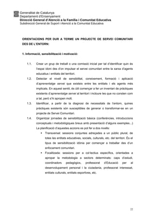 Generalitat de Catalunya
Departament d’Ensenyament
Direcció General d’Atenció a la Família i Comunitat Educativa
Subdirecció General de Suport i Atenció a la Comunitat Educativa
ORIENTACIONS PER DUR A TERME UN PROJECTE DE SERVEI COMUNITARI
DES DE L’ENTORN:
1. Informació, sensibilització i motivació:
1.1. Crear un grup de treball o una comissió inicial per tal d’identificar quin és
l’espai idoni des d’on impulsar el servei comunitari entre la xarxa d’agents
educatius i entitats del territori.
1.2. Detectar el nivell de sensibilitat, coneixement, formació i aplicació
d’aprenentatge servei que existeix entre les entitats i els agents més
implicats. En aquest sentit, és útil començar a fer un inventari de pràctiques
existents d’aprenentatge servei al territori i incloure les que no consten com
a tal, però s’hi apropen molt.
1.3. Identificar, a partir de la diagnosi de necessitats de l’entorn, quines
pràctiques existents són susceptibles de generar o transformar-se en un
projecte de Servei Comunitari.
1.4. Organitzar jornades de sensibilització bàsica (conferències, introduccions
conceptuals i metodològiques breus amb presentació d’alguns exemples...)
La planificació d’aquestes accions es pot fer a dos nivells:
 Transversal: sessions conjuntes adreçades a un públic plural, de
totes les entitats educatives, socials, culturals, etc. del territori. És el
tipus de sensibilització idònia per començar a treballar des d’un
enfocament comunitari.
 Focalitzada: sessions per a col·lectius específics, orientades a
apropar la metodologia a sectors determinats: caps d’estudi,
coordinadors pedagògics, professorat d’Educació per al
desenvolupament personal i la ciutadania, professorat interessat,
entitats culturals, entitats esportives, etc.
22
 