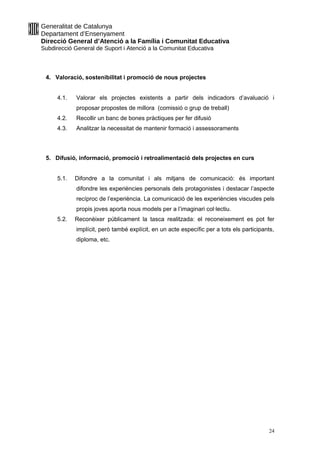 Generalitat de Catalunya
Departament d’Ensenyament
Direcció General d’Atenció a la Família i Comunitat Educativa
Subdirecció General de Suport i Atenció a la Comunitat Educativa
4. Valoració, sostenibilitat i promoció de nous projectes
4.1. Valorar els projectes existents a partir dels indicadors d’avaluació i
proposar propostes de millora (comissió o grup de treball)
4.2. Recollir un banc de bones pràctiques per fer difusió
4.3. Analitzar la necessitat de mantenir formació i assessoraments
5. Difusió, informació, promoció i retroalimentació dels projectes en curs
5.1. Difondre a la comunitat i als mitjans de comunicació: és important
difondre les experiències personals dels protagonistes i destacar l’aspecte
recíproc de l’experiència. La comunicació de les experiències viscudes pels
propis joves aporta nous models per a l’imaginari col·lectiu.
5.2. Reconèixer públicament la tasca realitzada: el reconeixement es pot fer
implícit, però també explícit, en un acte específic per a tots els participants,
diploma, etc.
24
 