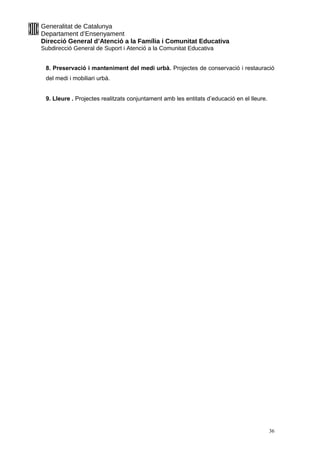 Generalitat de Catalunya
Departament d’Ensenyament
Direcció General d’Atenció a la Família i Comunitat Educativa
Subdirecció General de Suport i Atenció a la Comunitat Educativa
8. Preservació i manteniment del medi urbà. Projectes de conservació i restauració
del medi i mobiliari urbà.
9. Lleure . Projectes realitzats conjuntament amb les entitats d’educació en el lleure.
36
 