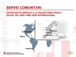 SERVEI COMUNITARI
UN PROJECTE ARRELAT A LA TRAJECTÒRIA CÍVICA I
SOCIAL DEL PAÍS I AMB VISIÓ INTERNACIONAL
Estats Units
Argentina
Mèxic
Alemanya
Catalunya
Països
Baixos
Suïssa
 