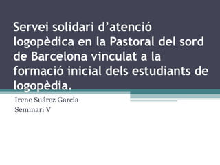 Servei solidari d’atenció logopèdica en la Pastoral del sord de Barcelona vinculat a la formació inicial dels estudiants de logopèdia. Irene Suárez Garcia Seminari V 