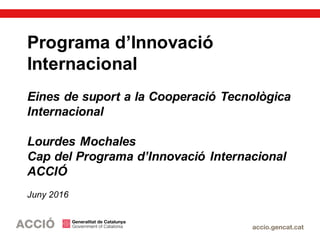 Programa d’Innovació
Internacional
Eines de suport a la Cooperació Tecnològica
Internacional
Lourdes Mochales
Cap del Programa d’Innovació Internacional
ACCIÓ
Juny 2016
 