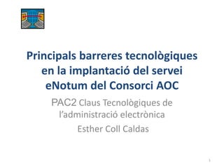 Principals barreres tecnològiques
en la implantació del servei
eNotum del Consorci AOC
PAC2 Claus Tecnològiques de
l’administració electrònica
Esther Coll Caldas
1
 