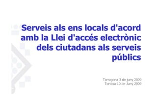 Serveis als ens locals d'acord
amb la Llei d'accés electrònic
   dels ciutadans als serveis
                       públics

                    Tarragona 3 de juny 2009
                     Tortosa 10 de Juny 2009
 