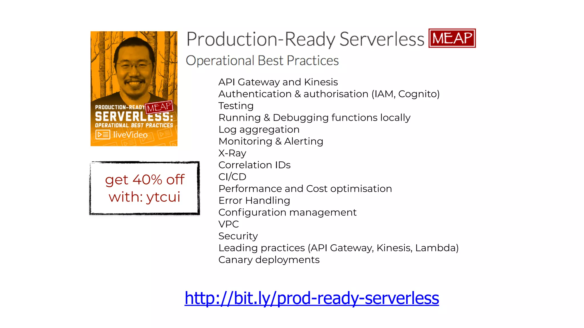 API Gateway and Kinesis
Authentication & authorisation (IAM, Cognito)
Testing
Running & Debugging functions locally
Log aggregation
Monitoring & Alerting
X-Ray
Correlation IDs
CI/CD
Performance and Cost optimisation
Error Handling
Configuration management
VPC
Security
Leading practices (API Gateway, Kinesis, Lambda)
Canary deployments
http://bit.ly/prod-ready-serverless
get 40% off
with: ytcui
 