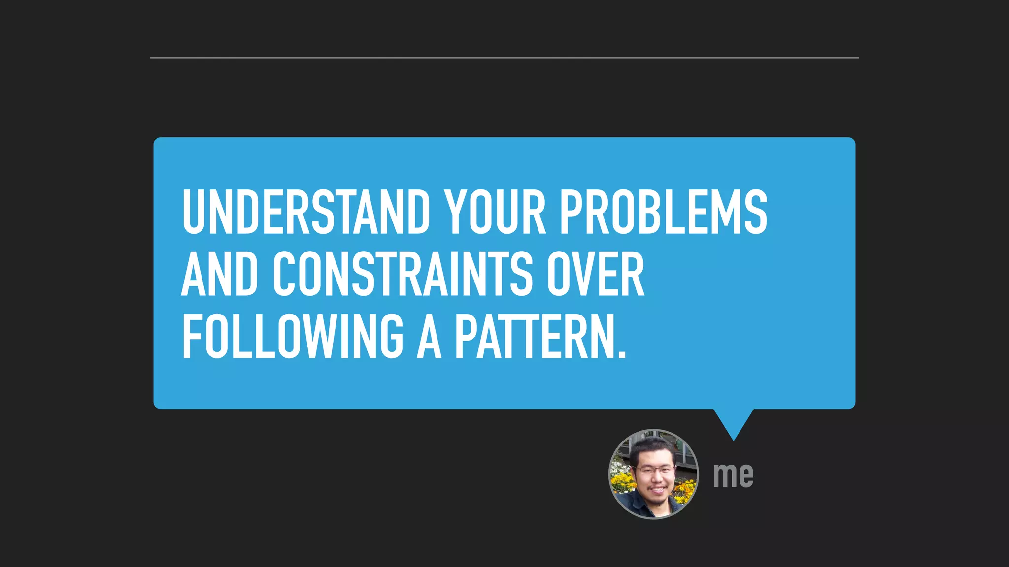 UNDERSTAND YOUR PROBLEMS
AND CONSTRAINTS OVER
FOLLOWING A PATTERN.
me
 