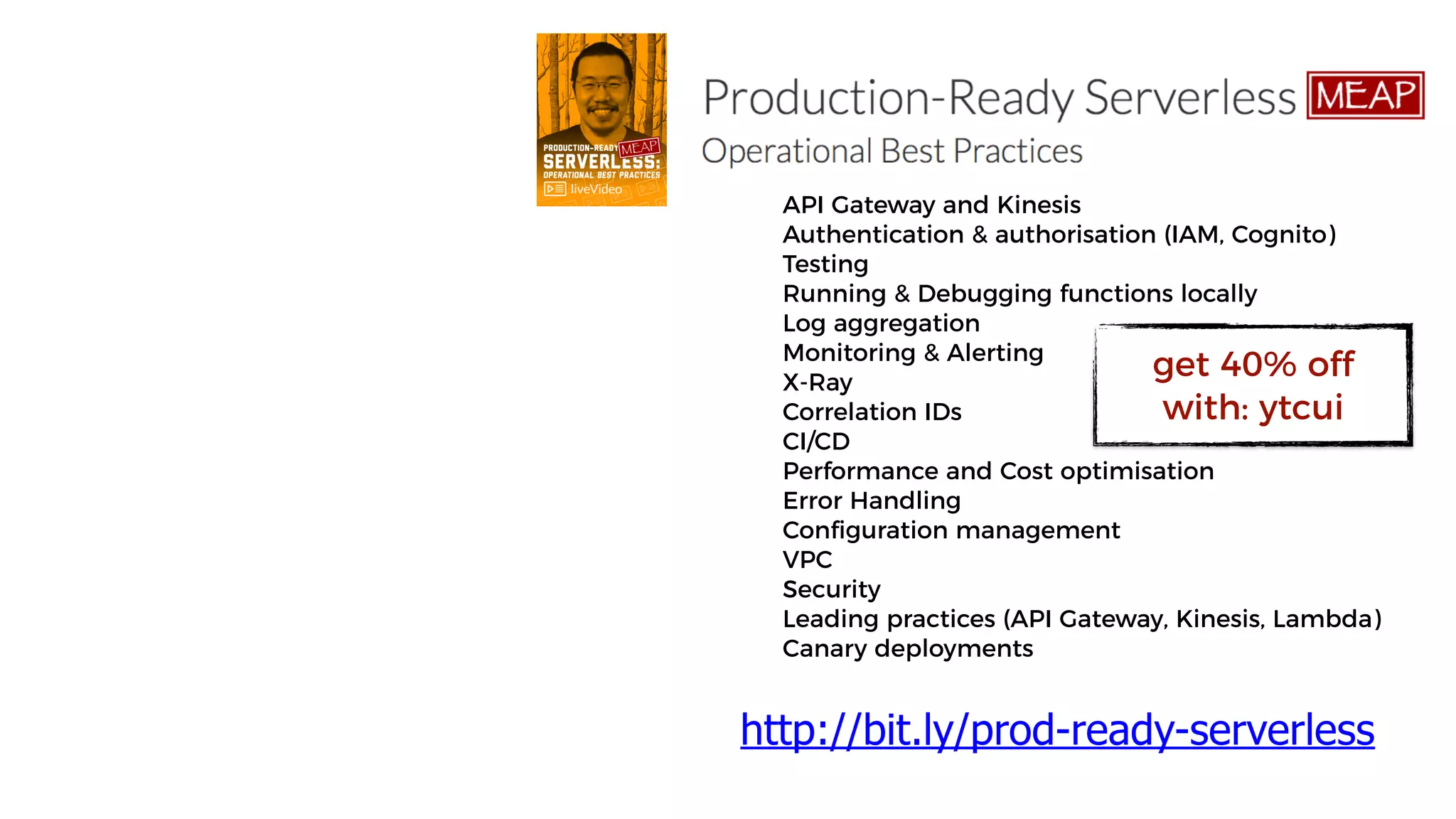 API Gateway and Kinesis
Authentication & authorisation (IAM, Cognito)
Testing
Running & Debugging functions locally
Log aggregation
Monitoring & Alerting
X-Ray
Correlation IDs
CI/CD
Performance and Cost optimisation
Error Handling
Configuration management
VPC
Security
Leading practices (API Gateway, Kinesis, Lambda)
Canary deployments
http://bit.ly/prod-ready-serverless
get 40% off
with: ytcui
 