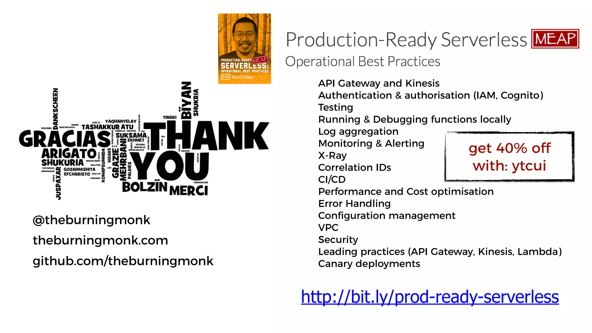 @theburningmonk
theburningmonk.com
github.com/theburningmonk
API Gateway and Kinesis
Authentication & authorisation (IAM, Cognito)
Testing
Running & Debugging functions locally
Log aggregation
Monitoring & Alerting
X-Ray
Correlation IDs
CI/CD
Performance and Cost optimisation
Error Handling
Configuration management
VPC
Security
Leading practices (API Gateway, Kinesis, Lambda)
Canary deployments
http://bit.ly/prod-ready-serverless
get 40% off
with: ytcui
 