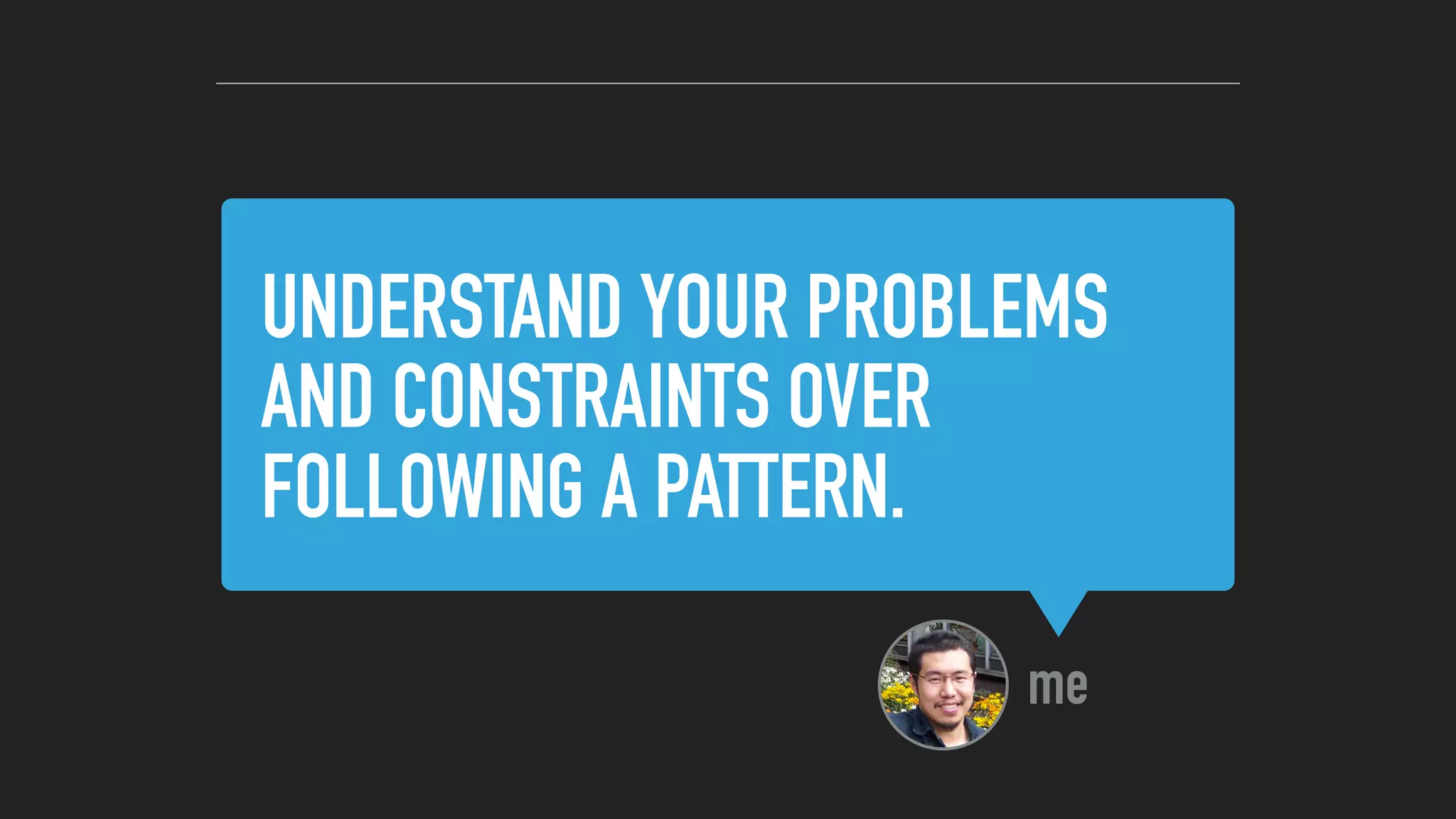 UNDERSTAND YOUR PROBLEMS
AND CONSTRAINTS OVER
FOLLOWING A PATTERN.
me
 