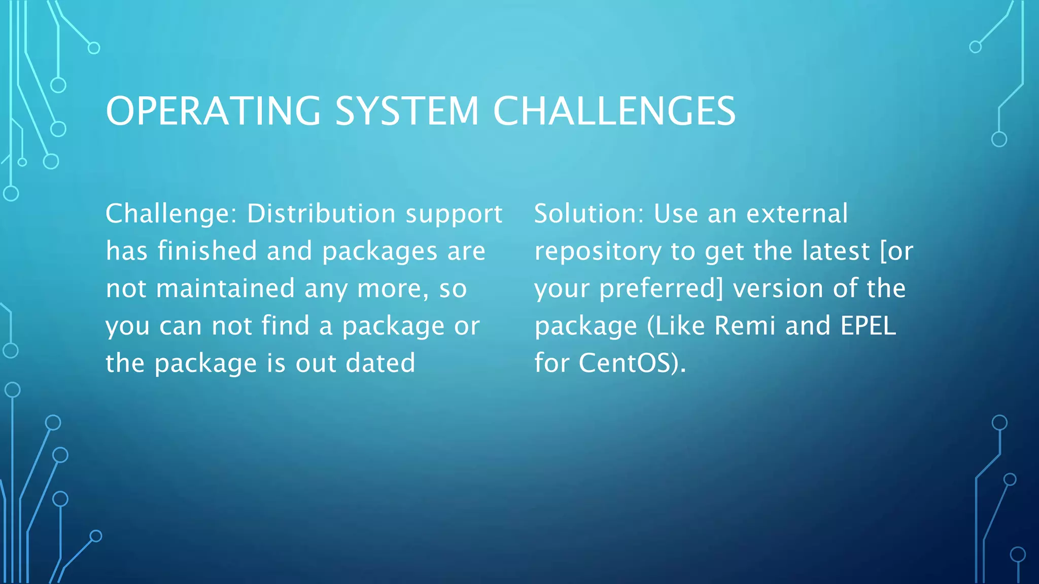 OPERATING SYSTEM CHALLENGES
Challenge: Distribution support
has finished and packages are
not maintained any more, so
you can not find a package or
the package is out dated
Solution: Use an external
repository to get the latest [or
your preferred] version of the
package (Like Remi and EPEL
for CentOS).
 