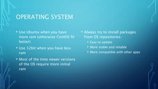 OPERATING SYSTEM
• Use Ubuntu when you have
more ram (otherwise CentOS fit
better)
• Use 32bit when you have less
ram
• Most of the time newer versions
of the OS require more initial
ram
• Always try to install packages
from OS repositories:
• Easy to update
• More stable and reliable
• More compatible with other apps
 