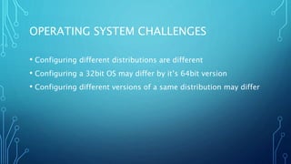 OPERATING SYSTEM CHALLENGES
• Configuring different distributions are different
• Configuring a 32bit OS may differ by it’s 64bit version
• Configuring different versions of a same distribution may differ
 