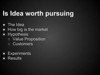 Is Idea worth pursuing
● The Idea
● How big is the market
● Hypothesis
  ○ Value Proposition
  ○ Customers

● Experiments
● Results
 