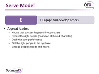 Serve Model
• A great leader:
– Knows that success happens through others
– Recruit the right people (based on attitude & character)
– Deal with poor performance
– Get the right people in the right role
– Engage peoples heads and hearts
• Engage and develop othersE
 