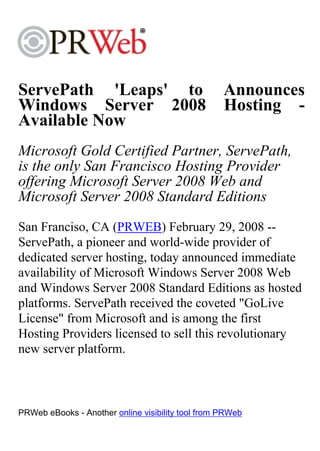 ServePath 'Leaps' to                               Announces
Windows Server 2008                                Hosting -
Available Now
Microsoft Gold Certified Partner, ServePath,
is the only San Francisco Hosting Provider
offering Microsoft Server 2008 Web and
Microsoft Server 2008 Standard Editions
San Franciso, CA (PRWEB) February 29, 2008 --
ServePath, a pioneer and world-wide provider of
dedicated server hosting, today announced immediate
availability of Microsoft Windows Server 2008 Web
and Windows Server 2008 Standard Editions as hosted
platforms. ServePath received the coveted "GoLive
License" from Microsoft and is among the first
Hosting Providers licensed to sell this revolutionary
new server platform.



PRWeb eBooks - Another online visibility tool from PRWeb
 