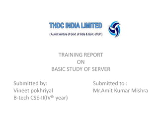 TRAINING REPORT
ON
BASIC STUDY OF SERVER
Submitted by:
Vineet pokhriyal
B-tech CSE-II(IVth year)

Submitted to :
Mr.Amit Kumar Mishra

 