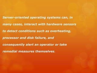 Server-oriented operating systems can, in
many cases, interact with hardware sensors
to detect conditions such as overheating,
processor and disk failure, and
consequently alert an operator or take
remedial measures themselves.
 