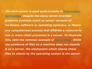  The term server is used quite broadly in information
technology. Despite the many server-branded
products available (such as server versions of
hardware, software or operating systems), in theory
any computerized process that shares a resource to
one or more client processes is a server. To illustrate
this, take the common example of file sharing. While
the existence of files on a machine does not classify
it as a server, the mechanism which shares these
files to clients by the operating system is the server.
 