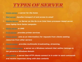  Home server a server for the home
 Mail server handles transport of and access to email
 Mobile Server or Server on the Go is an Intel Xeon processor based server
class laptop form factor computer.
 Name server or DNS
 Print server provides printer services
 Proxy server acts as an intermediary for requests from clients seeking
resources from other servers
 Sound server provides multimedia broadcasting, streaming.
 Stand-alone server a server on a Windows network that neither belongs to
nor governs a Windows domain
 Web server a server that HTTP clients connect to in order to send commands
and receive responses along with data contents
 