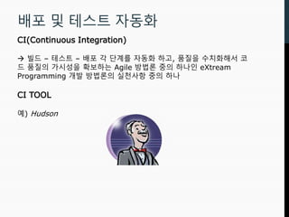 배포 및 테스트 자동화
CI(Continuous Integration)
 빌드 – 테스트 – 배포 각 단계를 자동화 하고, 품질을 수치화해서 코
드 품질의 가시성을 확보하는 Agile 방법론 중의 하나인 eXtream
Programming 개발 방법론의 실천사항 중의 하나
CI TOOL
예) Hudson
 