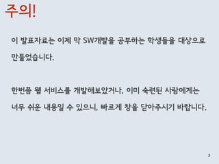 주의!
이 발표자료는 이제 막 SW개발을 공부하는 학생들을 대상으로
만들었습니다.
한번쯤 웹 서비스를 개발해보았거나, 이미 숙련된 사람에게는
너무 쉬운 내용일 수 있으니, 빠르게 창을 닫아주시기 바랍니다.
3
 