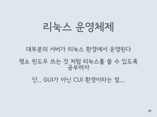 리눅스 운영체제
57
대부분의 서버가 리눅스 환경에서 운영된다
평소 윈도우 쓰는 것 처럼 리눅스를 쓸 수 있도록 
공부하자
단.. GUI가 아닌 CUI 환경이라는 점...
 