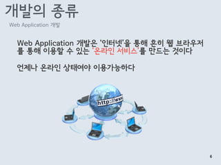 개발의 종류
Web Application 개발은 ‘인터넷’을 통해 흔히 웹 브라우저
를 통해 이용할 수 있는 ‘온라인 서비스’를 만드는 것이다
언제나 온라인 상태여야 이용가능하다
Web Application 개발
6
 