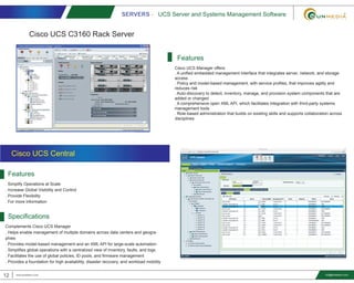 SERVERS - UCS Server and Systems Management Software
12 www.smediavn.com info@smediavn.com
Features
. Simplify Operations at Scale
. Increase Global Visibility and Control
. Provide Flexibility
. For more information
Specifications
Complements Cisco UCS Manager
. Helps enable management of multiple domains across data centers and geogra-
phies
. Provides model-based management and an XML API for large-scale automation
. Simplifies global operations with a centralized view of inventory, faults, and logs
. Facilitates the use of global policies, ID pools, and firmware management
. Provides a foundation for high availability, disaster recovery, and workload mobility
Cisco UCS Central
Cisco UCS Manager offers:
. A unified embedded management interface that integrates server, network, and storage
access
. Policy and model-based management, with service profiles, that improves agility and
reduces risk
. Auto-discovery to detect, inventory, manage, and provision system components that are
added or changed
. A comprehensive open XML API, which facilitates integration with third-party systems
management tools
. Role-based administration that builds on existing skills and supports collaboration across
disciplines
Features
Cisco UCS C3160 Rack Server
 