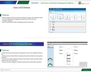 SERVERS - UCS Server and Systems Management Software
13 www.smediavn.com info@smediavn.com
Cisco UCS Director
Features
. Unifies management across computing, networking, storage, and virtualization layers
. Provides comprehensive management of physical and virtual resources
. Increases IT efficiency
. Gives IT the flexibility to adapt to changing business requirements
Features
. Unifies performance monitoring and management of Cisco UCS integrated infrastruc-
ture
. Delivers real-time views of fabric and data center switch bandwidth use and capacity
thresholds
. Discovers and creates relationship models of each system, giving your staff a single,
accurate view of all components
. Allows you to easily navigate to individual components for rapid problem resolution
Cisco UCS Performance Manager
 