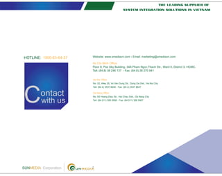 ontact
with usC
SUNMEDIA Corporation
Ho Chi Minh Office
Floor 8, Pax Sky Building, 34A Pham Ngoc Thach Str., Ward 6, District 3, HCMC.
Tell: (84.8) 38 246 137 - Fax: (84.8) 38 270 941
Ha Noi Office
No. 02, Alley 26, Vo Van Dung Str., Dong Da Dist., Ha Noi City
Tell: (84.4) 3537 8646 - Fax: (84.4) 3537 8647
Da Nang Office
No. 83 Hoang Dieu Str., Hai Chau Dist., Da Nang City
Tell: (84.511) 356 5906 - Fax: (84.511) 356 5907
Website: www.smediavn.com - Email: marketing@smediavn.com1900-63-64-37HOTLINE:
THE LEADING SUPPLIER OF
SYSTEM INTEGRATION SOLUTIONS IN VIETNAM
 