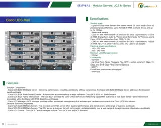 Cisco UCS Mini
Features
Solution Components
. Cisco UCS B200 M3 Blade Server - Delivering performance, versatility, and density without compromise, the Cisco UCS B200 M3 Blade Server addresses the broadest
set of workloads.
. Cisco UCS 5108 Blade Server Chassis - A chassis can accommodate up to eight half-width Cisco UCS B200 M3 Blade Servers.
. Cisco UCS 6324 Fabric Interconnect - The UCS 6324 provides the same unified server and networking capabilities as the top-of-rack 6200 Series Fabric Interconnect
embedded within the Cisco UCS 5108 Blade Server Chassis.
. Cisco UCS Manager - UCS Manager provides unified, embedded management of all software and hardware components in a Cisco UCS Mini solution.
Optional Solution Components
. Cisco UCS C220 M3 Rack Server - This one-rack-unit (1RU) server offers superior performance and density over a wide range of business workloads.
. Cisco UCS C240 M3 Rack Server - This 2RU server is designed for both performance and expandability over a wide range of storage-intensive infrastructure workloads.
. Cisco UCS Central - Cisco UCS Central manages multiple Cisco UCS Mini and UCS domains.
Specifications
Solution scale:
. Eight B200 M3 Blade Servers with Intel® Xeon® E5-2600 and E5-2600 v2
processor product families, up to 768 GB of RAM, two hard drives, and up
to 8 x 10Gbps
. Seven rack servers
. C220 M3 with Intel® Xeon® E5-2600 and E5-2600 v2 processors, 512 GB
of RAM, 4 large-form-factor (LFF) or 8 small-form-factor (SFF) drives, and a
Cisco UCS Virtual Interface Card 1225 (10 Gb)
. C240 M3 with Intel® Xeon® E5-2600 and E5-2600 v2 processors, 768 GB
of RAM, 12 LFF or 24 SFF drives, and a VIC 1225 10 Gb adapter
Electrical power specifications:
. 100 – 120 Volts
. 200 – 240 Volts
Minimum UCS Manager version:
. 3.0(1a)
Connectivity:
. Standard
. 4 x Small Form Factor Pluggable Plus (SFP+) unified ports for 1 Gbps, 10
Gbps, and 2/4/8 Gbps Fibre Channel Optional
. QSFP+
6324 Fabric Interconnect throughput:
. 500 Gbps
SERVERS - Modular Servers: UCS M-Series
07 www.smediavn.com info@smediavn.com
 