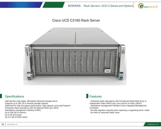 SERVERS - Rack Servers: UCS C-Series and Options
09 www.smediavn.com
. Enterprise-class redundancy with full featured Redundant Array of
Independent Disks (RAID) plus Just a Bunch of Disks (JBOD)
. Standalone management interface (Cisco Integrated Management
Controller)
. No data migration required when replacing or upgrading server nodes
. No need for extended depth racks
FeaturesSpecifications
info@smediavn.com
. High-density, bare-metal, x86-based enterprise storage server
. Supports up to 360 TB of modular storage capacity
. Optimized for high throughput performance, high capacity, and small footprint
. Enterprise-class redundancy with full featured RAID plus JBOD
. Standalone management interface (CIMC)
. Up to 256 GB of memory
. Up to 62 drive bays
. Up to 4 GB of RAID cache
Cisco UCS C3160 Rack Server
 