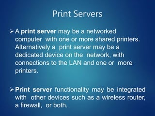 Print Servers
A print server may be a networked
computer with one or more shared printers.
Alternatively a print server may be a
dedicated device on the network, with
connections to the LAN and one or more
printers.
Print server functionality may be integrated
with other devices such as a wireless router,
a firewall, or both.
 